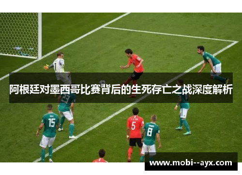 阿根廷对墨西哥比赛背后的生死存亡之战深度解析 阿根廷对墨西哥比赛背后的生死存亡之战深度解析