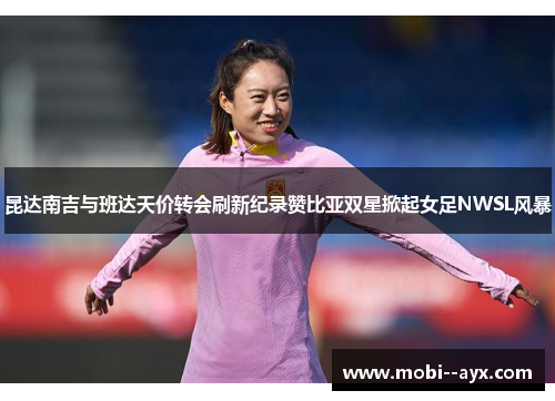 昆达南吉与班达天价转会刷新纪录赞比亚双星掀起女足NWSL风暴 昆达南吉与班达天价转会刷新纪录赞比亚双星掀起女足NWSL风暴