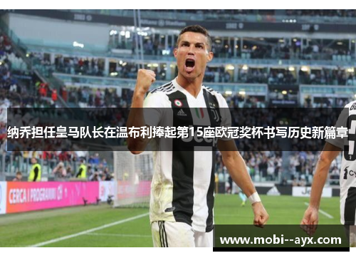 纳乔担任皇马队长在温布利捧起第15座欧冠奖杯书写历史新篇章