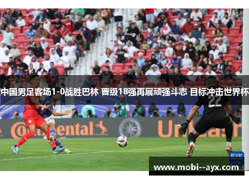 中国男足客场1-0战胜巴林 晋级18强再展顽强斗志 目标冲击世界杯